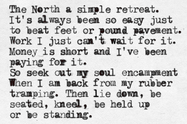 The North a simple retreat. It's always been so easy just to beat feet or pound pavement. Work I just can't w wait for it. Money is short and I've been paying for it. So seek out my soul encampment When I am back from my rubber tramping. Then l l lie down , be seated, kneel, be held up or be standing. 