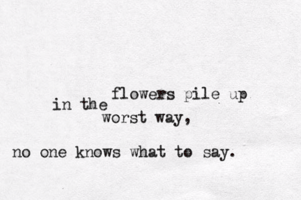 flowers pile up in the worst way, no one knows what to say . 