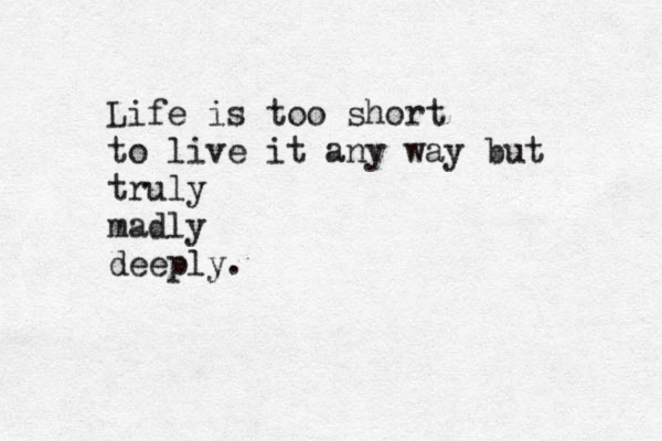 Life is too short to live it any way but truly madly deeply. 