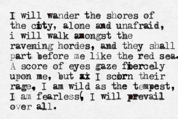 I will wander the shores of the coty i i ity, alone and unafraid, i will walk amongst the ravening hordes, and they shall part before me like the red sea. A score of eyes gaze foer i iercely upon me, but ai xx I scirn o orn their rage, . I am wild as the tempest, I am fearless( , , I will prevail over all. 
