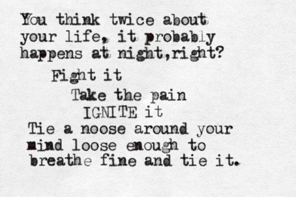 You think twice about your life, it probably happens at night r , ight? Fight it Take the pain IGNITE it Tie a noose around your mind loose enough to breathe fine and tie it. 