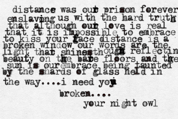 distancr e e was out r r r prison forever enslavong i i i i us with the hard trutg h h that although out r r love is real that it is impossible to embrace to kiss your gace f f f distance is a broken window our words are the light thar t shins th e es ougg h h h reflecting beaufy t t on tge h h h bate t r r floors and tge h h sun is ourembrace being taunted by the shards of glass held in the way....i need yoy i u u broken.... your night owl 