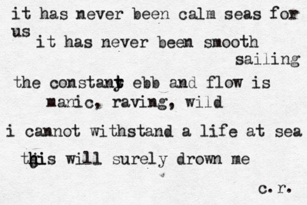 it has never been calm seas for us it has never been smooth sailing the constany t t r ebb and flow is manic, raving, wild i cannot withstand a life at sea tgi h h j h i s will surely drown me c.r. 