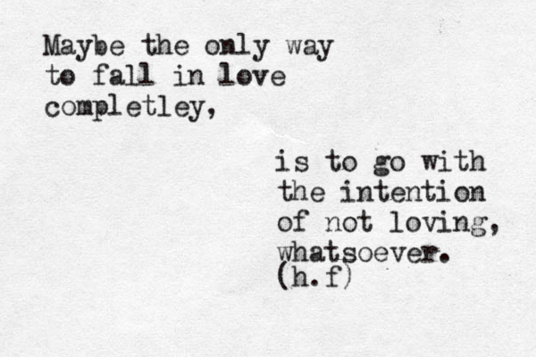 Maybe the only way to fall in love completley, is to go with the intention of not loving, whatsoever. (h.f) 