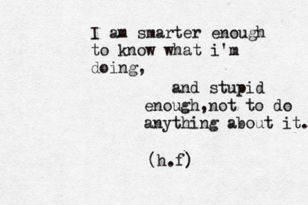 I am smarter enough to know what i'm doing, and stupid enough ,not to do anything about it. (h.f) 