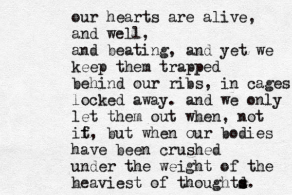 our hearts are alive, and well, and beating , and yet we keep them trapped behind our ribs, in cages locked away. and we only let them out when, not it f, but when our bodies have been crushed under the weight of the heaviest of thoughtd s s. 