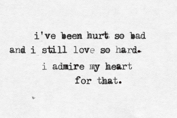 i've been hurt so bad and i still love so hard. i admire my heart for that.