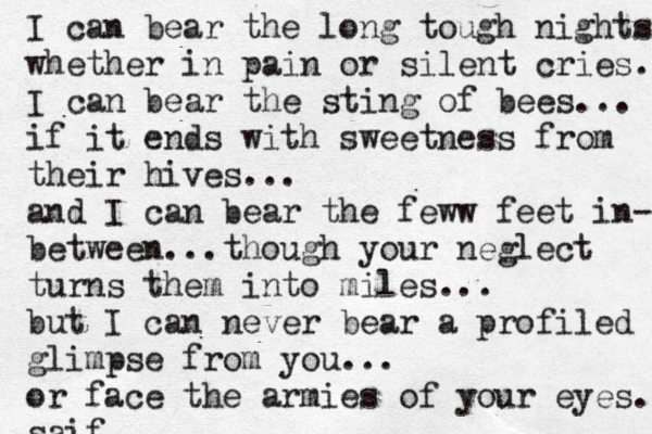 I can bear the long tough nights whether in pain or silent cries.. I can bear the sting of bees... if it ends with sweetness from their hives... and I can bear the feww feet in- between...though your neglect turns them into miles... but I can never bear a profiled glimpse from you... or face the armies of your eyes. saif 