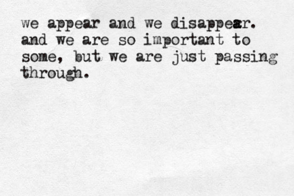 we appear and we disapper a a ar. and we are so important to some, but we are just passing through. 