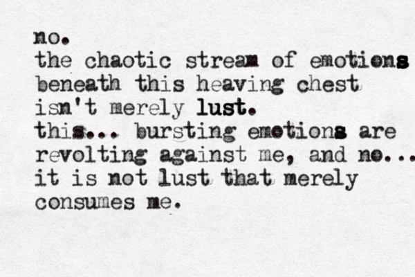 no. the chaotic stream of emotiona s s s s s beneath this heaving chest isn't merely l lu u us s st t t. this... bursting emotiona s s are revolting against me, and no... it is not lust that merely consumes me. 