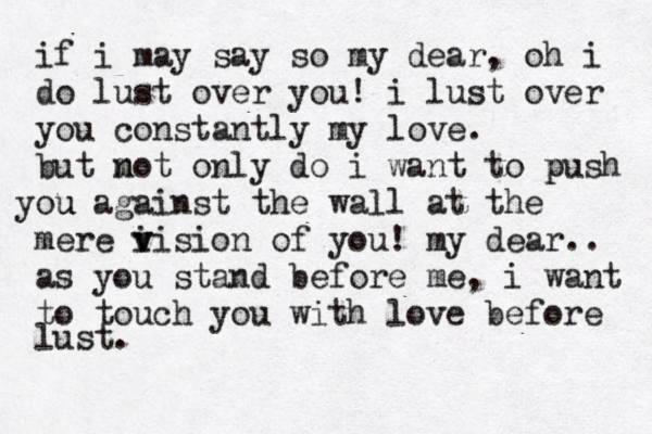 if i may say so my dear, oh i do lust over you! i lust over you constantly my love. but mot n only do i want to push p o y u u against the wall at the mere i v vision of you! my dear.. as you stand before me, i want to touch you with love before lust. 