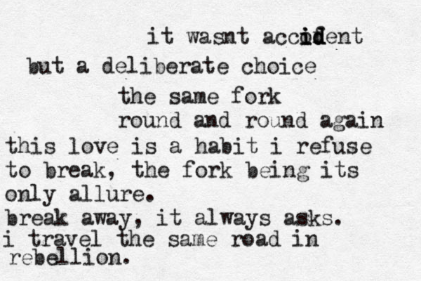 it wasnt accofe i i id d d nt but a deliberate choice the same fork round and round again this love is a habit i refuse to break, the fork being its only allure. break away, it always asks. i travel the same road in rebellion. 