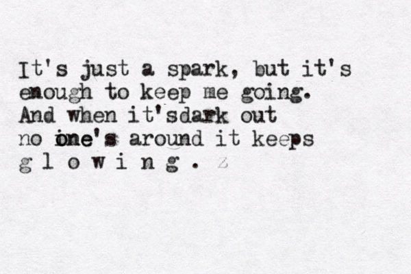 It's just a spark, but it's enough to keep me going. And when it'sdark out no ine o one's around it keeps g l o w i n g . z 