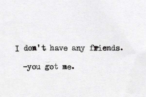 I don't have any friends. -you got me.