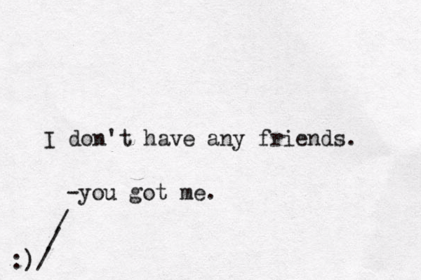 I don't have any friends. -you got me. :)/ / / ^ <