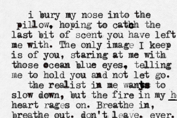 i bury my nose into the pillow. , hoping to cath c c ch the last bit of scent you have left me with. The only image I keep is of you, staring at me with those ocean blue eyes. , telling me to hold you and not let go. the realist in me wanys t t ts to slow down, but the fire in my heart _ _ _ __ heart rages on. Breathe in, breathe out. don't leave. ever. 