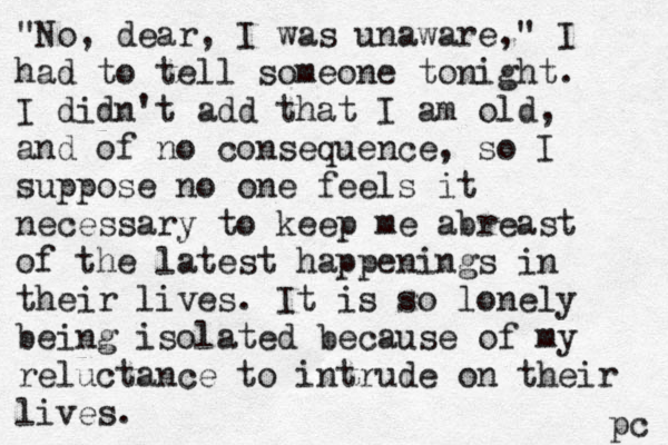 "No, dear, I was unaware," I had to tell someone tonight. I didn't add that I am old, and of no consequence, so I suppose no one feels it necessary to keep me abreast of the latest happenings in their lives. It is so lonely being isolated because of my reluctance to intrude on their lives. pc 
