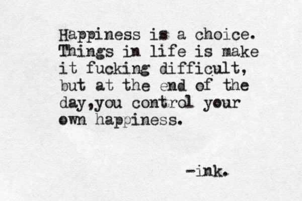 Happiness is a choice. Things in life is make it fucking difficult, but at the end of the day,you control your own happiness. -ink.