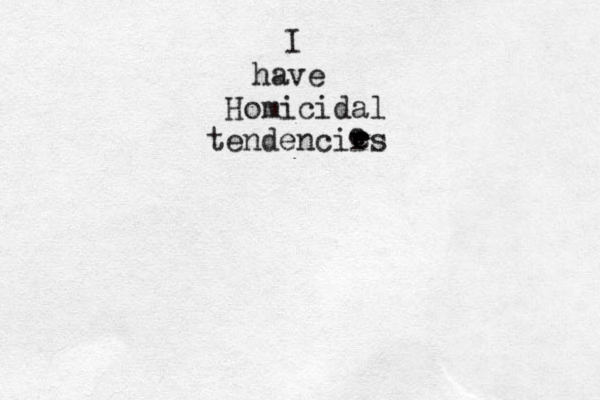 I have Homicidal tendencirs e e 