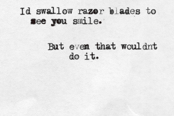 Id swallow razor blades to see you smile. But even that wouldnt do it.