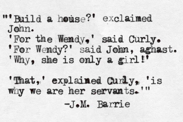"'Build a hoise u ?' exclaimed John. 'For the Wendy. ,' said Curly. 'For Wendy?' said John, aghast. 'Why, she is only a girl!' 'That,' explained Curly, 'is why we are her servants.'" -J.M. Barrie