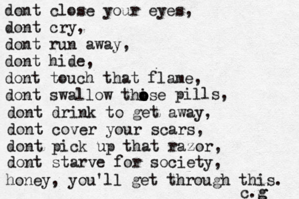 dont close your eyes, dont cry, dont run away, dont hide, dont touch that flame, dont swallow thise o o o o o pills, dont drink to get away, dont cover your scars, dont pick up that razor, dont starve for society, honey, you'll get through this. c.g g 
