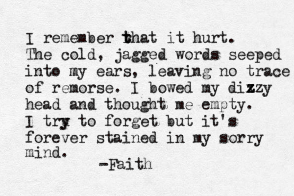 I remember rh t t at it hurt. The cold, jagged words seeped into my m ears, leaving no trace of remorse. I bowed my dixz z z z y head and thought me empty. I tru y y to forget but it's forever stained in my sorry mind. -Faith