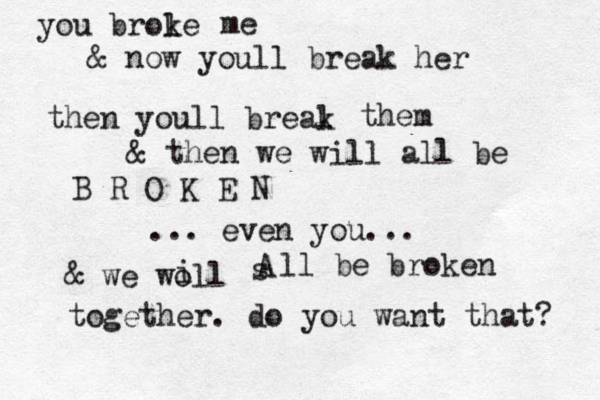you brole k me & now youll break her then youll breal k them & then we will all be B R O K E N ... even you... & we woll i s A ll be broken together. do you want that? 