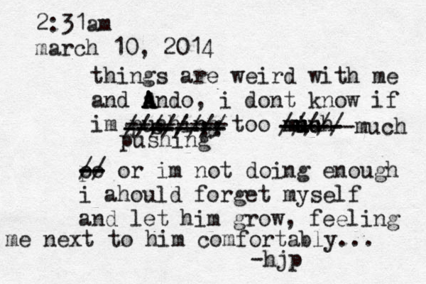 2:31am march 10, 2014 things are weird with me and a A A A Ando, i dont know if im puahing too mich u u u u m u ------ ----- ///// much s -------- z -------- -------- //////:: // pushing p oo -- - - // or im not doing enough i ahould forget myself and let him grow , feeling me next to him comfortably... -hjp