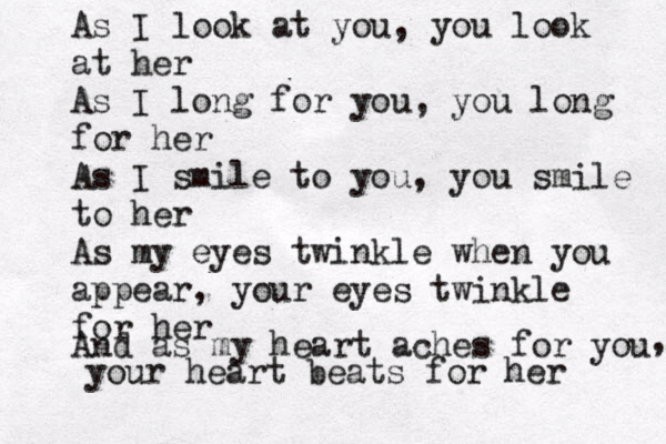 As I look at you, you look at her As I long for you, you long for her As I smile to you, you smile to her As my eyes twinkle when you appear, your eyes twinkle for her And as my heart aches for you , your heart beats for her 