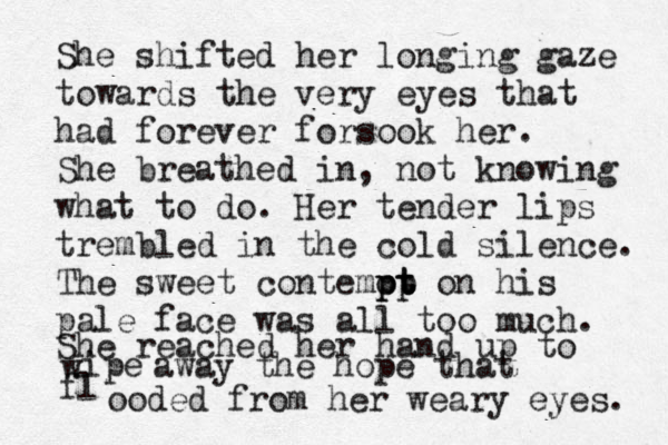 She shifted her longing gaze towards the very eyes that had forever forsook her. She breathed in, not knowing what to do. Her tender lips trembled in the cold silence. The sweet contemot pp pt t on his pale face was all too much. She reached her hand up to w ipe away the hope that fl ooded from her weary eyes. 
