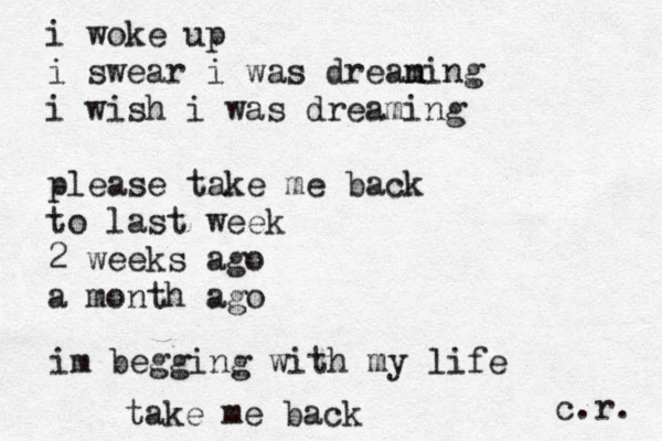 i woke up i swear i was dreani m ng i wish i was dreaming please take me back to last week 2 weeks ago a month ago im begging with my life take me back c.r. 