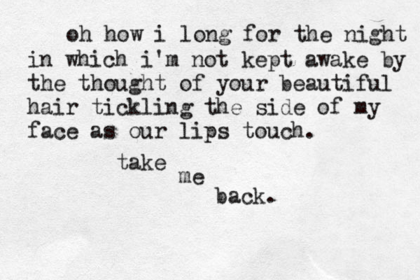oh how i long for the night in which i'm not kept awake by the thought of your beautiful hair tickling the side of my face as our lips touch. take me back. 