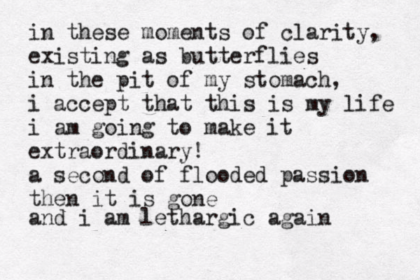 in these moments of clarity, existing as butterflies in the pit of my stomach, i accept that this is my life i am going to make it extraordinary! a second of flooded passion then it is gone and i am lethargic again 