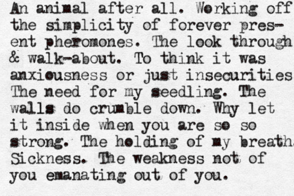 An animal after all. Working off the simplicity of fore ever pres- ent pher omones. The look through & walk -about . T To think it was anxiou usness or just insecu urities . The need for my seedling . The walls ls do crumble down . Why let it inside when you are so so strong . The holding of my breath . Sickness . The weakness not of you e emanating out of you . 