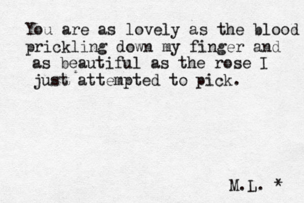 You are as lovely as the blood prickling down my finger and as beautiful as the rose I just attempted to pick. M.L. * 