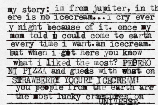 my story:______________________ _______________________________ _______________________________ _______________________________ _______________________________ _______________________________ _______________________________ ______________________[[[_ _________ _______________________________ _______________________________ _______________________________ im from jupiter, in th ere is no icecream... i cry ever y night because of it. once my mom told o i i o could come to earth every time i want. a n icecream. but when i git o here you know what i liked the most? PEO P PERO NI PIZZA and gueds s d with ehst w w a on SR T T TRAWBERRY YOGURT ICECREAM! you people from the earth arr e the most lucky craetures es on UNIVERE SE. 