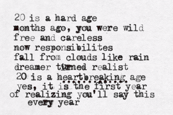 20 is a hard age months ago , you were wild free and careless now responsibilites fall from clouds like rain dreamer tirned realist u 20 is a heartbreaking age ............. yes, it is the first year of realizing you'll say this every year