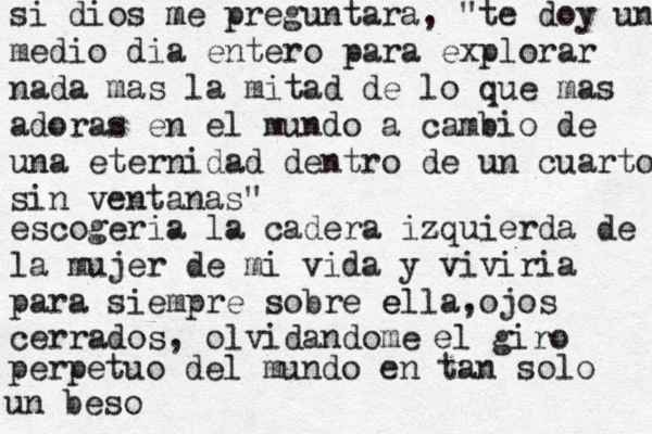 si dios me m preguntara, "te doy un medio dia entero para explorar nada mas la mitad de lo que mas adoras en el mundo a cambio de una eternidad dentro de un cuarto sin ventanas" escogeria la cadera iz zquierda de la mujer de mi vida y viviria para siempre sobre ella e ,ojos cerrados, olvidandome el giro perpetuo del mundo en tan solo un beso 