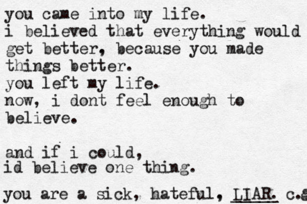 you came into my life. i believed that everything would get better. , because you made things better. you left my life. now, i dont feel enough to believe. and if i could, id believe one thing. you are a sick, hateful. , LIAR. _____ _____ c. g 