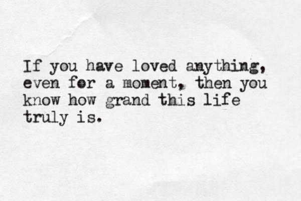 If you have loved anything, even for a moment, then you know how grand this life truly is.