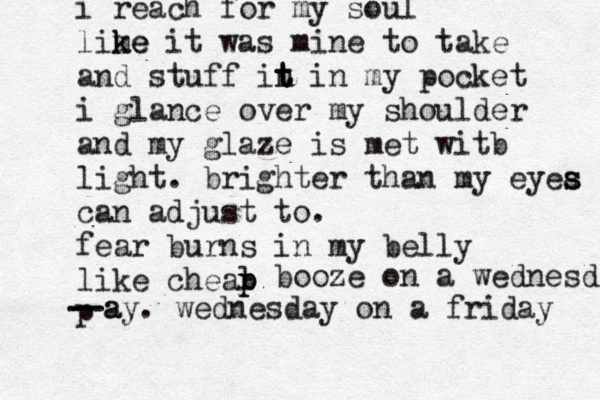 i reach for my soul lime k ke it was mine to take and stuff in t t t t in my pocket i glance over my shoulder and my glaze is met witb light . brighter than my eyea s s can adjust to. fear burns i n my belly like cheal p p p booze on a wednesd - - - - a -ay. wednesday on a friday 