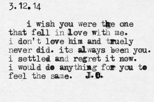3.12.14 i wish you were tge h h h one that fell in love with me. i don't love him and truely never did . its always been you. i settled and regret it now. i would do anything for you to feel the same . J.I o O O. 