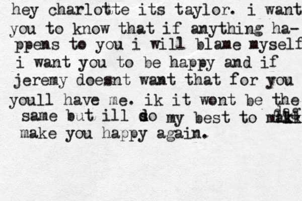 hey charlotte its taylor. i want you to know that if anything ha- ppens to you i will blame myself i want you to be happy and if jeremy doesnt want that for you youll have me. ik it wont be the same same but ill so d d my best to mal kk lkl dag make you happy again.