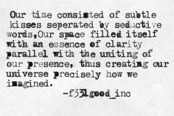 Our time consisted of subtle kise ses seperated by seductive words,Our space filled itself with an essence of clarity parallel with the uniting of our presence, thus creating our universe pre cisely how we imagined. -f33lgood_inc