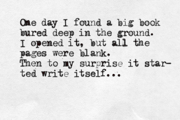 One day I found a big book bured deep in the ground. I opened it, but all the pages were blank. Then to my surprise it star- ted write itself... 