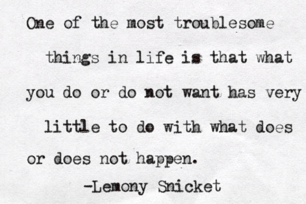 One of the most troublesome things in life is that what you do or do not want has very little to do with what does or does not happen. Lemony Snicket -