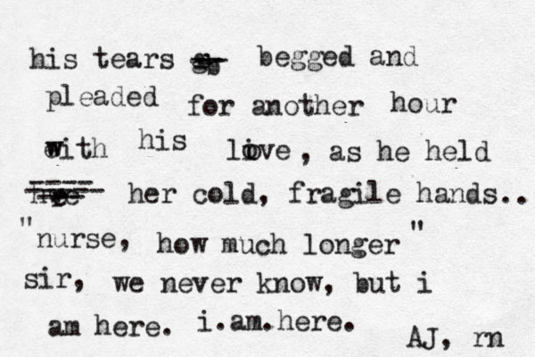 his tears g b -- -- begged and pleaded for another hour eith w w his live o o - - , as he held hwe r e ---- ----- --- her cold, fragile hands nurse, how much longer sir, we never know, but i am here. .. " " i.am.here. AJ, rn 