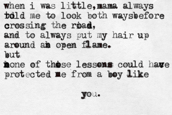 when i was little, mama always r to d old me to look both waysbefore c crossing the rias o o d d, and to always pu t my hair up around ab n open flame. but b n n n one of thi o ose lessons could hac v ve protected me from a boy like you . 