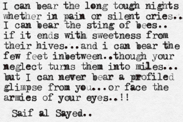 I can bear the long tough nights whether in pain or silent cries.. I can bear the sting of bees.. if it ends with sweetness from their hives...and i can bear the few feet inbetween ..though your neglect turns them into miles... but I can never bear a profiled glimpse from you...or face the armies of your eyes..!! Saif al Sayed.. 